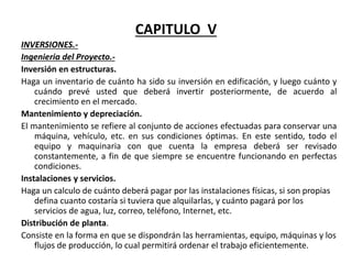 CAPITULO V
INVERSIONES.-
Ingenieria del Proyecto.-
Inversión en estructuras.
Haga un inventario de cuánto ha sido su inversión en edificación, y luego cuánto y
cuándo prevé usted que deberá invertir posteriormente, de acuerdo al
crecimiento en el mercado.
Mantenimiento y depreciación.
El mantenimiento se refiere al conjunto de acciones efectuadas para conservar una
máquina, vehículo, etc. en sus condiciones óptimas. En este sentido, todo el
equipo y maquinaria con que cuenta la empresa deberá ser revisado
constantemente, a fin de que siempre se encuentre funcionando en perfectas
condiciones.
Instalaciones y servicios.
Haga un calculo de cuánto deberá pagar por las instalaciones físicas, si son propias
defina cuanto costaría si tuviera que alquilarlas, y cuánto pagará por los
servicios de agua, luz, correo, teléfono, Internet, etc.
Distribución de planta.
Consiste en la forma en que se dispondrán las herramientas, equipo, máquinas y los
flujos de producción, lo cual permitirá ordenar el trabajo eficientemente.
 