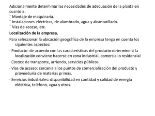 Adicionalmente determinar las necesidades de adecuación de la planta en
cuanto a:
¨ Montaje de maquinaria.
¨ Instalaciones eléctricas, de alumbrado, agua y alcantarillado.
¨ Vías de acceso, etc.
Localización de la empresa.
Para seleccionar la ubicación geográfica de la empresa tenga en cuenta los
siguientes aspectos:
· Producto: de acuerdo con las características del producto determine si la
localización conviene hacerse en zona industrial, comercial o residencial
· Costos: de transporte, arriendo, servicios públicos.
· Vías de acceso: cercanía a los puntos de comercialización del producto y
proveeduría de materias primas.
· Servicios industriales: disponibilidad en cantidad y calidad de energía
eléctrica, teléfono, agua y otros.
 