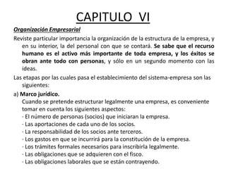 CAPITULO VI
Organización Empresarial
Reviste particular importancia la organización de la estructura de la empresa, y
en su interior, la del personal con que se contará. Se sabe que el recurso
humano es el activo más importante de toda empresa, y los éxitos se
obran ante todo con personas, y sólo en un segundo momento con las
ideas.
Las etapas por las cuales pasa el establecimiento del sistema-empresa son las
siguientes:
a) Marco jurídico.
Cuando se pretende estructurar legalmente una empresa, es conveniente
tomar en cuenta los siguientes aspectos:
· El número de personas (socios) que iniciaran la empresa.
· Las aportaciones de cada uno de los socios.
· La responsabilidad de los socios ante terceros.
· Los gastos en que se incurrirá para la constitución de la empresa.
· Los trámites formales necesarios para inscribirla legalmente.
· Las obligaciones que se adquieren con el fisco.
· Las obligaciones laborales que se están contrayendo.
 
