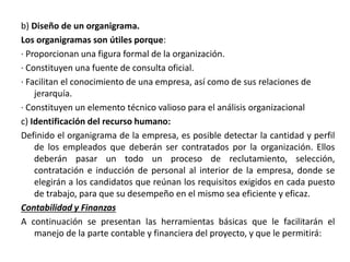 b) Diseño de un organigrama.
Los organigramas son útiles porque:
· Proporcionan una figura formal de la organización.
· Constituyen una fuente de consulta oficial.
· Facilitan el conocimiento de una empresa, así como de sus relaciones de
jerarquía.
· Constituyen un elemento técnico valioso para el análisis organizacional
c) Identificación del recurso humano:
Definido el organigrama de la empresa, es posible detectar la cantidad y perfil
de los empleados que deberán ser contratados por la organización. Ellos
deberán pasar un todo un proceso de reclutamiento, selección,
contratación e inducción de personal al interior de la empresa, donde se
elegirán a los candidatos que reúnan los requisitos exigidos en cada puesto
de trabajo, para que su desempeño en el mismo sea eficiente y eficaz.
Contabilidad y Finanzas
A continuación se presentan las herramientas básicas que le facilitarán el
manejo de la parte contable y financiera del proyecto, y que le permitirá:
 