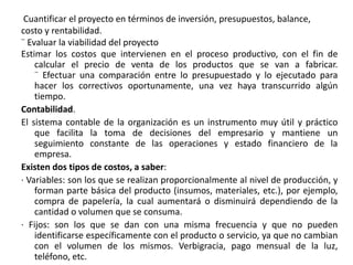Cuantificar el proyecto en términos de inversión, presupuestos, balance,
costo y rentabilidad.
¨ Evaluar la viabilidad del proyecto
Estimar los costos que intervienen en el proceso productivo, con el fin de
calcular el precio de venta de los productos que se van a fabricar.
¨ Efectuar una comparación entre lo presupuestado y lo ejecutado para
hacer los correctivos oportunamente, una vez haya transcurrido algún
tiempo.
Contabilidad.
El sistema contable de la organización es un instrumento muy útil y práctico
que facilita la toma de decisiones del empresario y mantiene un
seguimiento constante de las operaciones y estado financiero de la
empresa.
Existen dos tipos de costos, a saber:
· Variables: son los que se realizan proporcionalmente al nivel de producción, y
forman parte básica del producto (insumos, materiales, etc.), por ejemplo,
compra de papelería, la cual aumentará o disminuirá dependiendo de la
cantidad o volumen que se consuma.
· Fijos: son los que se dan con una misma frecuencia y que no pueden
identificarse específicamente con el producto o servicio, ya que no cambian
con el volumen de los mismos. Verbigracia, pago mensual de la luz,
teléfono, etc.
 