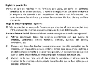 Registros y controles
Defina el tipo de registros y los formatos que usará, así como los controles
contables de los que se auxiliará. El número de registros es variable de empresa
en empresa, de acuerdo a sus necesidades de contar con información. Los
controles contables mínimos que deben llevarse son: Un libro diario y un libro
por cuenta.
Flujo de efectivo (ingresos - egresos).
El flujo de efectivo es un estado financiero que muestra el total de efectivo que
entró o salió de la empresa, durante un lapso de tiempo determinado.
Balance General inicial. Términos básicos que se manejan en todo balance general:
a) Activos: constituyen todos los recursos económicos con que cuenta la
empresa, verbigracia, dinero, terrenos, edificios, cuentas por cobrar,
inventarios, etc.
b) Pasivos: son todas las deudas y compromisos que han sido contraídas por la
empresa, con el propósito de acrecentar el dinero para adquirir más activos o
brindarles mantenimiento a los que ya se poseen. En este rubro se consideran
cuentas como proveedores, cuentas por pagar, hipotecas por pagar, etc.
c) Capital: es lo que cada uno de los socios ha aportado en dinero para la
creación de la empresa, adicionándole las utilidades que se han obtenido en
períodos anteriores.
 