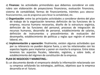 d) Finanzas: las actividades primordiales que debemos considerar en este
rubro son elaboración de proyecciones financieras, evaluación financiera,
sistema de contabilidad, formas de financiamiento, trámites para obtener
financiamientos, uso de programas para llevar la contabilidad, etc.
c) Organización: entre las principales actividades a considerar dentro del plan
de trabajo de la organización tenemos definición de las funciones de la
empresa, recurso humano necesarios, diseño de la estructura orgánica,
definición de las funciones del personal, procesos de integración de
recursos humanos, desarrollo de personal, establecimiento de salarios,
definición de instrumentos y procedimientos de evaluación del
desempeño, establecimiento de políticas y reglas que regirán el entorno
laboral, etc.
e) Implementación y operación: finalmente, existen algunas actividades que
por su relevancia no pueden dejarse fuera, y son las relacionadas con los
aspectos legales para implantar y poner en marcha la empresa. Entre éstas
tenemos los aspectos fiscales, laborales, registros, y sobre todo, el
establecimiento del régimen de constitución de la empresa.
PLAN DE NEGOCIOS Y MARKETING.-
Es un documento donde el empresario detalla la información relacionada con
su empresa señalando las estrategias, políticas, objetivos que la empresa
desarrolla en el futuro.
 