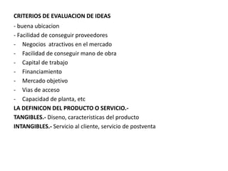 CRITERIOS DE EVALUACION DE IDEAS
- buena ubicacion
- Facilidad de conseguir proveedores
- Negocios atractivos en el mercado
- Facilidad de conseguir mano de obra
- Capital de trabajo
- Financiamiento
- Mercado objetivo
- Vias de acceso
- Capacidad de planta, etc
LA DEFINICON DEL PRODUCTO O SERVICIO.-
TANGIBLES.- Diseno, caracteristicas del producto
INTANGIBLES.- Servicio al cliente, servicio de postventa
 