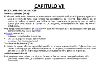 CAPITULO VII
INDICADORES DE EVALUACION.-
Valor Actual Neto (VAN):
Es el valor de la inversión en el momento cero, descontados todos sus ingresos y egresos a
una determinada tasa, que refleja las expectativas de retorno depositadas en el
proyecto. Indica un monto en bolívares que representa la ganancia que se podría
tomar por adelantado al comenzar un proyecto, considerando la "tasa de corte"
establecida.
Uno de los puntos conflictivos en torno al VAN es la determinación de la tasa seleccionada y por qué.
Esencialmente, hay cuatro opciones:
el interés del mercado
• la tasa de rentabilidad de la empresa
• una tasa cualquiera elegida por el inversor
• una tasa que refleje el costo de oportunidad
Tasa Interna de Retorno (TIR):
Es la tasa de interés efectiva que da la inversión en el negocio en evaluación. Es la máxima tasa
que es posible pagar por el financiamiento de un proyecto, ya que devolviendo un préstamo
con esa tasa, con los ingresos generados, el proyecto no daría ganancia ni pérdida.
Análisis de sensibilidad:
En todo proyecto se trabaja con algunos factores sobre los que se tiene poder de decisión
(variables controlables), y otros sobre los que solo se pueden realizar estimaciones (variables no
controlables)
 