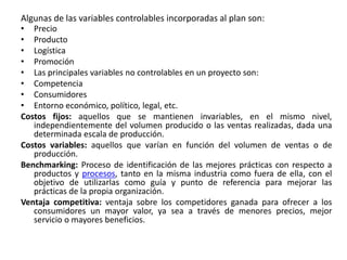 Algunas de las variables controlables incorporadas al plan son:
• Precio
• Producto
• Logística
• Promoción
• Las principales variables no controlables en un proyecto son:
• Competencia
• Consumidores
• Entorno económico, político, legal, etc.
Costos fijos: aquellos que se mantienen invariables, en el mismo nivel,
independientemente del volumen producido o las ventas realizadas, dada una
determinada escala de producción.
Costos variables: aquellos que varían en función del volumen de ventas o de
producción.
Benchmarking: Proceso de identificación de las mejores prácticas con respecto a
productos y procesos, tanto en la misma industria como fuera de ella, con el
objetivo de utilizarlas como guía y punto de referencia para mejorar las
prácticas de la propia organización.
Ventaja competitiva: ventaja sobre los competidores ganada para ofrecer a los
consumidores un mayor valor, ya sea a través de menores precios, mejor
servicio o mayores beneficios.
 