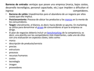Barreras de entrada: ventajas que posee una empresa (marca, bajos costos,
desarrollo tecnológico, personal capacitado, etc.) que impiden o dificultan el
ingreso de competidores.
• Barreras de salida: Impedimentos para el abandono de un negocio por altos
costos que ello implica.
• Posicionamiento: Proceso de ubicar los productos y las marcas en la mente de
los consumidores.
• Target: Literalmente, el blanco, es decir, hacia dónde se apunta. En marketing
se utiliza para denominar al grupo de consumidores al que la empresa se
dirige.
• El plan de negocios debería incluir un benchmarking de la competencia; es
decir, una planilla con los competidores más importantes, cada uno de ellos
con una evaluación en aspectos claves, tales como:
• marca
• descripción de producto/servicio
• precios
• estructura
• procesos
• recursos humanos
• costos
• tecnología
• imagen
• proveedores
 