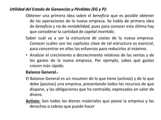 Utilidad del Estado de Ganancias y Pérdidas (EG y P):
Obtener una primera idea sobre el beneficio que es posible obtener
de las operaciones de la nueva empresa. Se habla de primera idea
de beneficio y no de rentabilidad, pues para conocer esta última hay
que considerar la cantidad de capital invertido.
Saber cuál va a ser la estructura de costos de la nueva empresa.
Conocer cuáles son los capítulos clave de tal estructura es esencial,
para concentrar en ellos los esfuerzos para reducirlos al máximo.
• Analizar el crecimiento o decrecimiento relativos de las ventas y de
los gastos de la nueva empresa. Por ejemplo, sabes qué gastos
crecen más rápido.
Balance General.-
El Balance General es un resumen de lo que tiene (activos) y de lo que
debe (pasivos) una empresa, presentando todos los recursos de que
dispone, y las obligaciones que ha contraído, expresadas en valor de
dinero.
Activos: Son todos los bienes materiales que posee la empresa y los
derechos o cobros que puede hacer
 
