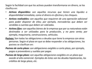 Según la facilidad con que los activos pueden transformarse en dinero, se los
clasifica en:
• Activos disponibles: son aquellos recursos que tienen una liquidez o
disponibilidad inmediata, como el dinero en efectivo y los cheques.
• Activos realizables: son aquellos que requieren de una operación adicional
para poder disponer de ellos; por ejemplo, mercaderías que deben ser
vendidas o cuentas que deben ser cobradas.
• Activos fijos: son aquellos bienes de la empresa que por su naturaleza están
destinados a ser utilizados para la producción, y no para venta; por
ejemplo, maquinaria, construcciones, vehículos.
Pasivos: Son todas las obligaciones o deudas que tiene la empresa con otras
personas. Según el plazo en que se debe responder a las obligaciones, los
pasivos se clasifican en:
Pasivos de corto plazo: son obligaciones exigibles a corto plazo, por ejemplo,
pagos a proveedores y sueldos por pagar.
Pasivos de largo plazo: son aquellas obligaciones exigibles en un plazo que
excede al año comercial. Ejemplos de éstas son las deudas hipotecarias, los
créditos de largo plazo, etc.
 