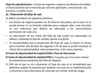 Flujo de caja financiero.- Incluye los ingresos y egresos de efectivo vinculados
al financiamiento de la inversión por terceros (préstamo, amortización, los
intereses y crédito fiscal).
b).- Elaboración del flujo de caja
Se deben considerar los siguientes factores:
• Los planes de negocio pueden ser de diversa naturaleza, por lo que no se
puede pensar en un formato estándar para cualquier plan, sino más bien
es una referencia que deberá ser adecuada a las características
particulares de cada uno.
• La valorización de los rubros del flujo de caja suelen ser expresados en
dólares, utilizando el tipo de cambio vigente a la fecha.
• Es recomendable que la proyección del flujo de caja se realice en meses
para el primer año del plan de negocios a fin de que se pueda visualizar el
efecto de la estacionalidad, ciclos productivos, entre otros aspectos.
El Costo de Oportunidad de Capital (COK) o Tasa de Descuento
El Costo de Oportunidad de Capital (COK) es la pauta que sirve para evaluar
la conveniencia económica del Plan de Negocio.
El COK con el que se va a descontar el flujo de caja es la rentabilidad que
debemos exigirle al proyecto por destinar recursos en su implementación
y renunciar a otra alternativa de inversión con similar nivel de riesgo.
 