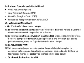 Indicadores Financieros de Rentabilidad
• Valor Actual Neto (VAN)
• Tasa Interna de Retorno (TIR)
• Relación Beneficio Costo (RBC)
• Periodo de Recuperación del Capital (PRC)
a).- Valor Actual Neto (VAN)
a.1).- El valor del dinero en el tiempo
Valor futuro de una suma actual: El valor futuro del dinero se refiere al valor de
una inversión en fecha específica en el futuro.
Valor futuro de un flujo de inversión (anualidades): El concepto de valor futuro
o interés compuesto también puede aplicarse a una inversión que ocurre
periódicamente, o sea un flujo de inversión en el tiempo.
Valor Actual Neto (VAN)
El VAN es un método que permite evaluar la rentabilidad de un plan de
negocios, es la suma de los valores actualizados para cada año del flujo de
los ingresos menos los costos y se expresa en moneda actual.
• Se obtendrán dos tipos de VAN:
 