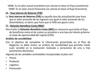 VANE: Es el valor actual económico (se calcula en base al Flujo económico)
VANF: Es el valor actual financiero (se calcula en base al flujo financiero).
b).- Tasa Interna de Retorno (TIR)
La Tasa Interna de Retorno (TIR) es aquella tasa de actualización que hace
que el valor presente de los ingresos sea igual al valor presente de los
desembolsos, es decir, que hace que el VAN sea igual a cero.
C).- Relación Beneficio-Costo (RBC)
Para hallar la Relación Beneficio-Costo (RBC) es necesario que tanto el flujo
de beneficios como el de costos se actualice a una tasa de interés próxima
al costo de oportunidad del capital (COK).
Análisis de sensibilidad
Con el objetivo de completar la información presentada en el Plan de
Negocios se debe incluir un análisis de sensibilidad que permita medir
cuán sensible es la evaluación realizada a variaciones de uno o más
parámetros decisorios.
Algunas de las variables controlables incorporadas al plan son:
• Precio
• Producto
• Logística
• Promoción
 