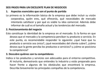 SEIS PASOS PARA UN EXCELENTE PLAN DE NEGOCIOS
1. Aspectos esenciales que son el punto de partida
Lo primero es la información básica de la empresa que debe incluir su visión
corporativa, quién eres, qué ofrecerás, qué necesidades de mercado
intentarás satisfacer y por qué es viable tu idea comercial. Además debe
informar de cuál es el tamaño actual y las tendencias del mercado.
2. Posicionamiento del negocio
Esto constituye la identidad de la empresa en el mercado. Es la forma en que
deseas que el mercado y la competencia perciban tu producto o servicio. En
este punto, es recomendable responder lo siguiente: ¿qué hace que tu
producto o servicio sea único?, ¿qué necesidades del cliente cubre?, ¿cómo
deseas que la gente perciba los productos o servicios? y ¿cómo se posiciona
la competencia?
3. Descubre quiénes son tu competidores
Indica si los productos y servicios son adecuados para el entorno competitivo.
Al incluirlo, demostrarás que entiendes la industria y estás preparado para
hacer frente a algunos de los obstáculos que encontrará la empresa.
Describe brevemente las principales compañías de la competencia.
 