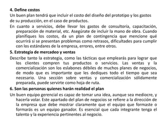 4. Define costos
Un buen plan tendrá que incluir el costo del diseño del prototipo y los gastos
de su producción, en el caso de productos.
En cuanto a servicios, debe llevar los gastos de consultoría, capacitación,
preparación de material, etc. Asegúrate de incluir la mano de obra. Cuando
planifiques los costos, da un plan de contingencia que mencione qué
ocurrirá si se presentan problemas como retrasos, dificultades para cumplir
con los estándares de la empresa, errores, entre otros.
5. Estrategia de mercadeo y ventas
Describe tanto la estrategia, como las tácticas que emplearás para lograr que
los clientes compren tus productos o servicios. Las ventas y la
comercialización son los eslabones débiles de muchos planes de negocios,
de modo que es importante que les dediques todo el tiempo que sea
necesario. Una sección sobre ventas y comercialización sólidamente
preparada, puede servirte como hoja de ruta.
6. Son las personas quienes harán realidad el plan
Un buen equipo gerencial es capaz de tomar una idea, aunque sea mediocre, y
hacerla volar. Este apartado del plan de negocios se refiere a la dirección de
la empresa que debe mostrar claramente que el equipo que formaste o
formarás es un equipo ganador. Es esencial que cada integrante tenga el
talento y la experiencia pertinentes al negocio.
 