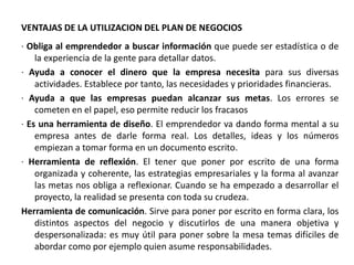 VENTAJAS DE LA UTILIZACION DEL PLAN DE NEGOCIOS
· Obliga al emprendedor a buscar información que puede ser estadística o de
la experiencia de la gente para detallar datos.
· Ayuda a conocer el dinero que la empresa necesita para sus diversas
actividades. Establece por tanto, las necesidades y prioridades financieras.
· Ayuda a que las empresas puedan alcanzar sus metas. Los errores se
cometen en el papel, eso permite reducir los fracasos
· Es una herramienta de diseño. El emprendedor va dando forma mental a su
empresa antes de darle forma real. Los detalles, ideas y los números
empiezan a tomar forma en un documento escrito.
· Herramienta de reflexión. El tener que poner por escrito de una forma
organizada y coherente, las estrategias empresariales y la forma al avanzar
las metas nos obliga a reflexionar. Cuando se ha empezado a desarrollar el
proyecto, la realidad se presenta con toda su crudeza.
Herramienta de comunicación. Sirve para poner por escrito en forma clara, los
distintos aspectos del negocio y discutirlos de una manera objetiva y
despersonalizada: es muy útil para poner sobre la mesa temas difíciles de
abordar como por ejemplo quien asume responsabilidades.
 