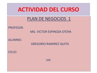 ACTIVIDAD DEL CURSO
PLAN DE NEGOCIOS 1
PROFESOR:
MG. VICTOR ESPINOZA OTOYA
ALUMNO:
GREGORIO RAMIREZ QUITO
CICLO:
VIII
 