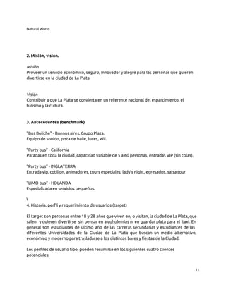 Natural World
2. Misión, visión.
Misión
Proveer un servicio económico, seguro, innovador y alegre para las personas que quieren
divertirse en la ciudad de La Plata.
Visión
Contribuir a que La Plata se convierta en un referente nacional del esparcimiento, el
turismo y la cultura.
3. Antecedentes (benchmark)
"Bus Boliche" - Buenos aires, Grupo Plaza.
Equipo de sonido, pista de baile, luces, Wii.
"Party bus" - California
Paradas en toda la ciudad, capacidad variable de 5 a 60 personas, entradas VIP (sin colas).
"Party bus" - INGLATERRA
Entrada vip, cotillon, animadores, tours especiales: lady's night, egresados, salsa tour.
"LIMO bus" - HOLANDA
Especializada en servicios pequeños.

4. Historia, perfil y requerimiento de usuarios (target)
El target son personas entre 18 y 28 años que viven en, o visitan, la ciudad de La Plata, que
salen y quieren divertirse sin pensar en alcoholemias ni en guardar plata para el taxi. En
general son estudiantes de último año de las carreras secundarias y estudiantes de las
diferentes Universidades de la Ciudad de La Plata que buscan un medio alternativo,
económico y moderno para trasladarse a los distintos bares y fiestas de la Ciudad.
Los perfiles de usuario tipo, pueden resumirse en los siguientes cuatro clientes
potenciales:
11
 