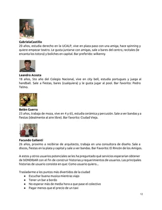 GabrielaCastillo
20 años, estudia derecho en la UCALP, vive en plaza paso con una amiga, hace spinning y
quiere empezar teatro. Le gusta juntarse con amigas, sale a bares del centro, recitales (le
encanta los totora) y boliches en capital. Bar preferido: wilkenny
Leandro Acosta
18 años, 5to año del Colegio Nacional, vive en city bell, estudia portugues y juega al
handball. Sale a fiestas, bares (cualquiera) y le gusta jugar al pool. Bar favorito: Pedro
Telmo.
Belén Guerra
23 años, trabaja de moza, vive en 4 y 65, estudia cerámica y percusión. Sale a ver bandas y a
fiestas (idealmente al aire libre). Bar favorito: Ciudad Vieja.
Facundo Gallenti
26 años, proximo a recibirse de arquitecto, trabaja en una consultora de diseño. Sale a
discos, fiestas en la plata y capital y sale a ver bandas. Bar Favorito: El Rincón de los Amigos.
A estos y otros usuarios potenciales se les ha preguntado qué servicios esperarían obtener
de bONDIbAR con el fin de construir historias y requerimientos de usuarios. Las principales
historias de usuario consiste en que: Como usuario quiero...
Trasladarme a los puntos más divertidos de la ciudad
● Escuchar buena musica mientras viajo
● Tener un bar a bordo
● No esperar más de media hora a que pase el colectivo
● Pagar menos que el precio de un taxi
12
 