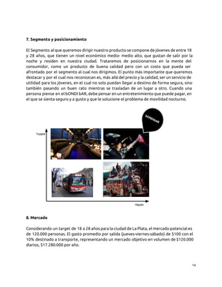 7. Segmento y posicionamiento
El Segmento al que queremos dirigir nuestro producto se compone de jóvenes de entre 18
y 28 años, que tienen un nivel económico medio- medio alto, que gustan de salir por la
noche y residen en nuestra ciudad. Trataremos de posicionarnos en la mente del
consumidor, como un producto de buena calidad pero con un costo que pueda ser
afrontado por el segmento al cual nos dirigimos. El punto más importante que queremos
destacar y por el cual nos reconozcan es, más allá del precio y la calidad, ser un servicio de
utilidad para los jóvenes, en el cual no solo puedan llegar a destino de forma segura, sino
también pasando un buen rato mientras se trasladan de un lugar a otro. Cuando una
persona piense en el bONDI bAR, debe pensar en un entretenimiento que puede pagar, en
el que se sienta seguro y a gusto y que le solucione el problema de movilidad nocturno.
8. Mercado
Considerando un target de 18 a 28 años para la ciudad de La Plata, el mercado potencial es
de 120.000 personas. El gasto promedio por salida (jueves-viernes-sábado) de $100 con el
10% destinado a transporte, representando un mercado objetivo en volumen de $120.000
diarios, $17.280.000 por año.
14
 