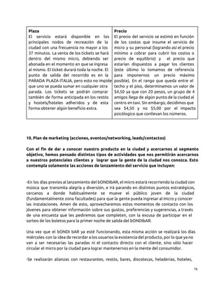 Plaza
El servicio estará disponible en los
principales nodos de recreación de la
ciudad con una frecuencia no mayor a los
37 minutos. La venta de los tickets se hará
dentro del mismo micro, debiendo ser
abonada en el momento en que se ingresa
al mismo. El ticket durará toda la noche. El
punto de salida del recorrido es en la
PARADA PLAZA ITALIA, pero esto no impide
que uno se pueda sumar en cualquier otra
parada. Los tickets se podrán comprar
también de forma anticipada en los restós
y hostels/hoteles adheridos y de esta
forma obtener algún beneficio extra.
Precio
El precio del servicio se estimó en función
de los costos que insume el servicio de
micro y su personal (logrando así el precio
mínimo a cobrar para cubrir los costos o
precio de equilibrio) y el precio que
estarían dispuestos a pagar los clientes
(este último lo tomamos de referencia
para imponernos un precio máximo
posible). En el rango que queda entre el
techo y el piso, determinamos un valor de
$4,50 ya que con 20 pesos, un grupo de 4
amigos llega de algún punto de la ciudad al
centro en taxi. Sin embargo, decidimos que
sea $4,50 y no $5,00 por el impacto
psicólogico que conllevan los números.
10. Plan de marketing (acciones, eventos/networking, leads/contactos)
Con el fin de dar a conocer nuestro producto en la ciudad y acercarnos al segmento
objetivo, hemos pensado distintos tipos de actividades que nos permitirán acercarnos
a nuestros potenciales clientes y lograr que la gente de la ciudad nos conozca. Esto
contempla solamente las acciones de lanzamiento del servicio que incluyen:
-En los días previos al lanzamiento del bONDIbAR, el micro estará recorriendo la ciudad con
música que transmita alegría y diversión, e irá parando en distintos puntos estratégicos,
cercanos a donde habitualmente se mueve el público joven de la ciudad
(fundamentalmente zona facultades) para que la gente pueda ingresar al micro y conocer
las instalaciones. Amen de esto, aprovecharemos estos momentos de contacto con los
jóvenes para obtener información sobre sus gustos, preferencias y sugerencias, a través
de una encuesta que les pediremos que completen, con la excusa de participar en el
sorteo de los boletos para la primer noche de salida del bONDIbAR.
Una vez que el bONDI bAR ya esté funcionando, esta misma acción se realizará los días
miércoles con la idea de recordar a los usuarios la existencia del producto, por lo que ya no
van a ser necesarias las paradas ni el contacto directo con el cliente, sino sólo hacer
circular el micro por la ciudad para lograr mantenernos en la mente del consumidor.
-Se realizarán alianzas con restaurantes, restós, bares, discotecas, heladerias, hoteles,
16
 