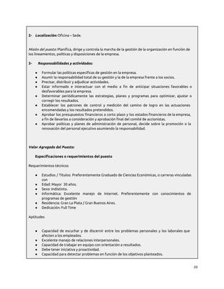 2- Localización: Oficina – Sede.
Misión del puesto: Planifica, dirige y controla la marcha de la gestión de la organización en función de
los lineamientos, políticas y disposiciones de la empresa.
3- Responsabilidades y actividades:
● Formular las políticas específicas de gestión en la empresa.
● Asumir la responsabilidad total de su gestión y la de la empresa frente a los socios.
● Precisar, distribuir y adjudicar actividades.
● Estar informado e interactuar con el medio a fin de anticipar situaciones favorables o
desfavorables para la empresa.
● Determinar periódicamente las estrategias, planes y programas para optimizar, ajustar o
corregir los resultados.
● Establecer los patrones de control y medición del camino de logro en las actuaciones
encomendadas y los resultados pretendidos.
● Aprobar los presupuestos financieros a corto plazo y los estados financieros de la empresa,
a fin de llevarlos a consideración y aprobación final del comité de accionistas.
● Aprobar políticas y planes de administración de personal, decide sobre la promoción o la
renovación del personal ejecutivo asumiendo la responsabilidad.
Valor Agregado del Puesto:
Especificaciones o requerimientos del puesto
Requerimientos técnicos
● Estudios / Títulos: Preferentemente Graduado de Ciencias Económicas, o carreras vinculadas
con
● Edad: Mayor 30 años.
● Sexo: Indistinto.
● Informática: Excelente manejo de Internet. Preferentemente con conocimientos de
programas de gestión
● Residencia: Gran La Plata / Gran Buenos Aires.
● Dedicación: Full Time
Aptitudes
● Capacidad de escuchar y de discernir entre los problemas personales y los laborales que
afecten a los empleados.
● Excelente manejo de relaciones interpersonales.
● Capacidad de trabajar en equipo con orientación a resultados.
● Debe tener iniciativa y proactividad.
● Capacidad para detectar problemas en función de los objetivos planteados.
20
 