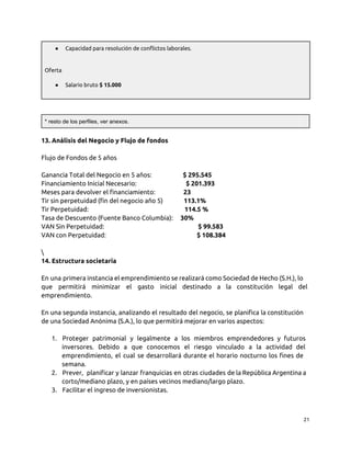 ● Capacidad para resolución de conflictos laborales.
Oferta
● Salario bruto $ 15.000
* resto de los perfiles, ver anexos.
13. Análisis del Negocio y Flujo de fondos
Flujo de Fondos de 5 años
Ganancia Total del Negocio en 5 años: $ 295.545
Financiamiento Inicial Necesario: $ 201.393
Meses para devolver el financiamiento: 23
Tir sin perpetuidad (fin del negocio año 5) 113.1%
Tir Perpetuidad: 114.5 %
Tasa de Descuento (Fuente Banco Columbia): 30%
VAN Sin Perpetuidad: $ 99.583
VAN con Perpetuidad: $ 108.384

14. Estructura societaria
En una primera instancia el emprendimiento se realizará como Sociedad de Hecho (S.H.), lo
que permitirá minimizar el gasto inicial destinado a la constitución legal del
emprendimiento.
En una segunda instancia, analizando el resultado del negocio, se planifica la constitución
de una Sociedad Anónima (S.A.), lo que permitirá mejorar en varios aspectos:
1. Proteger patrimonial y legalmente a los miembros emprendedores y futuros
inversores. Debido a que conocemos el riesgo vinculado a la actividad del
emprendimiento, el cual se desarrollará durante el horario nocturno los fines de
semana.
2. Prever, planificar y lanzar franquicias en otras ciudades de la República Argentina a
corto/mediano plazo, y en países vecinos mediano/largo plazo.
3. Facilitar el ingreso de inversionistas.
21
 
