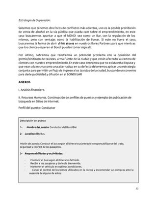 Estrategia de Superación:
Sabemos que tenemos dos focos de conflictos más abiertos, uno es la posible prohibición
de venta de alcohol en la vía pública que pueda caer sobre el emprendimiento, en este
caso buscaremos apuntar a que el bONDI sea como un Bar, con la regulación de los
mismos, pero con ventajas como la habilitación de fumar. Si este no fuera el caso,
buscaremos la forma de abrir drink stores en nuestros Bares Partners para que mientras
que los clientes esperen el Bondi puedan tomar algo allí.
Por último, sabremos que tendremos un potencial problema con la oposición del
gremio/sindicato de taxistas, arma fuerte de la ciudad y que verán afectado su cartera de
clientes con nuestro emprendimiento. En este caso deseamos que no exista esta disputa y
que vean a la misma como una alternativa; en su defecto deberemos aplicar una estrategia
conjunta para permitir un flujo de ingreso a los taxistas de la ciudad, buscando un convenio
para darle publicidad y difusión en el bONDI bAR
ANEXOS
I. Analisis financiero.
II. Recursos Humanos. Continuación de perfiles de puestos y ejemplo de publicación de
búsqueda en Sitios de Internet:
Perfil del puesto: Conductor
Descripción del puesto
1- Nombre del puesto: Conductor del BondiBar
2- Localización: Bus.
Misión del puesto: Conducir el bus según el itinerario planteado y responsabilizarse del trato,
seguridad y confort de los pasajeros.
3- Responsabilidades y actividades:
· Conducir el bus según el itinerario definido.
· Recibir a los pasajeros y darles la bienvenida.
· Mantener el vehículo en optimas condiciones.
· Llevar el control de los bienes utilizados en la cocina y encomendar sus compras ante la
ausencia de alguno de estos.
23
 