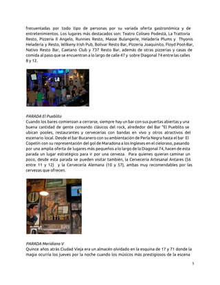 frecuentadas por todo tipo de personas por su variada oferta gastronómica y de
entretenimientos. Los lugares más destacados son: Teatro Coliseo Podestá, La Trattoria
Resto, Pizzeria Il Angelo, Runnies Resto, Masse Bulangerie, Heladería Plums y Thyonis
Heladería y Resto, Wilkeny Irish Pub, Bolivar Resto Bar, Pizzería Joaquinito, Floyd Pool-Bar,
Nativo Resto Bar, Caetano Club y 737 Resto Bar, además de otras pizzerias y casas de
comida al paso que se encuentran a lo largo de calle 47 y sobre Diagonal 74 entre las calles
8 y 12.
PARADA El Pueblito
Cuando los bares comienzan a cerrarse, siempre hay un bar con sus puertas abiertas y una
buena cantidad de gente coreando clásicos del rock, alrededor del Bar “El Pueblito se
ubican pooles, restaurantes y cervecerías con bandas en vivo y otros atractivos del
escenario local. Desde el bar Bucanero con su ambientación de Perla Negra hasta el bar El
Copetín con su representación del gol de Maradona a los Ingleses en el cieloraso, pasando
por una amplia oferta de lugares más pequeños a lo largo de la Diagonal 74, hacen de esta
parada un lugar estratégico para ir por una cerveza. Para quienes quieran caminar un
poco, desde esta parada se pueden visitar también, la Cervecería Artesanal Antares (56
entre 11 y 12) y la Cervecería Alemana (10 y 57), ambas muy recomendables por las
cervezas que ofrecen.
PARADA Meridiano V
Quince años atrás Ciudad Vieja era un almacén olvidado en la esquina de 17 y 71 donde la
magia ocurría los jueves por la noche cuando los músicos más prestigiosos de la escena
5
 