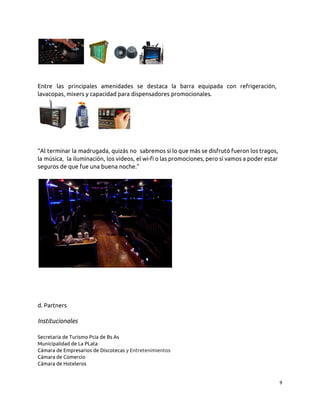 Entre las principales amenidades se destaca la barra equipada con refrigeración,
lavacopas, mixers y capacidad para dispensadores promocionales.
“Al terminar la madrugada, quizás no sabremos si lo que más se disfrutó fueron los tragos,
la música, la iluminación, los videos, el wi-fi o las promociones, pero sí vamos a poder estar
seguros de que fue una buena noche.”
d. Partners
Institucionales
Secretaria de Turismo Pcia de Bs As
Municipalidad de La PLata
Cámara de Empresarios de Discotecas y Entretenimientos
Cámara de Comercio
Cámara de Hoteleros
9
 