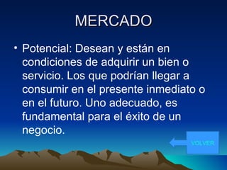 MERCADO Potencial: Desean y están en condiciones de adquirir un bien o servicio. Los que podrían llegar a consumir en el presente inmediato o en el futuro. Uno adecuado, es fundamental para el éxito de un negocio. VOLVER 