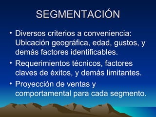 SEGMENTACIÓN Diversos criterios a conveniencia: Ubicación geográfica, edad, gustos, y demás factores identificables. Requerimientos técnicos, factores claves de éxitos, y demás limitantes. Proyección de ventas y comportamental para cada segmento. 