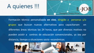 A quienes !!!
Formación técnica personalizada en vivo, dirigido a personas y/o
grupos que buscan nuevas alternativas para capacitarsen en
diferentes áreas técnicas las 24 horas, que por diversos motivos no
pueden asistir a centros de educación convencionales, ya sea por
distancia, tiempo o situaciones socio –económicas.
 