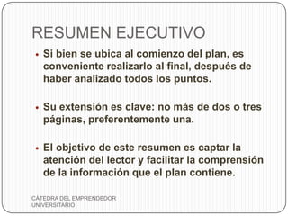 RESUMEN EJECUTIVO
   Si bien se ubica al comienzo del plan, es
    conveniente realizarlo al final, después de
    haber analizado todos los puntos.

   Su extensión es clave: no más de dos o tres
    páginas, preferentemente una.

   El objetivo de este resumen es captar la
    atención del lector y facilitar la comprensión
    de la información que el plan contiene.

CÁTEDRA DEL EMPRENDEDOR
UNIVERSITARIO
 