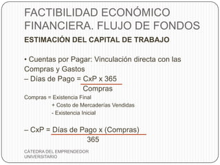 FACTIBILIDAD ECONÓMICO
FINANCIERA. FLUJO DE FONDOS
ESTIMACIÓN DEL CAPITAL DE TRABAJO

• Cuentas por Pagar: Vinculación directa con las
Compras y Gastos
– Días de Pago = CxP x 365
                 Compras
Compras = Existencia Final
         + Costo de Mercaderías Vendidas
         - Existencia Inicial


– CxP = Días de Pago x (Compras)
                  365
CÁTEDRA DEL EMPRENDEDOR
UNIVERSITARIO
 