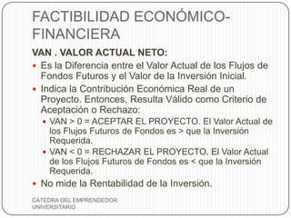FACTIBILIDAD ECONÓMICO-
FINANCIERA
VAN . VALOR ACTUAL NETO:
 Es la Diferencia entre el Valor Actual de los Flujos de
  Fondos Futuros y el Valor de la Inversión Inicial.
 Indica la Contribución Económica Real de un
  Proyecto. Entonces, Resulta Válido como Criterio de
  Aceptación o Rechazo:
   VAN > 0 = ACEPTAR EL PROYECTO. El Valor Actual de
    los Flujos Futuros de Fondos es > que la Inversión
    Requerida.
   VAN < 0 = RECHAZAR EL PROYECTO. El Valor Actual
    de los Flujos Futuros de Fondos es < que la Inversión
    Requerida.
 No mide la Rentabilidad de la Inversión.
CÁTEDRA DEL EMPRENDEDOR
UNIVERSITARIO
 