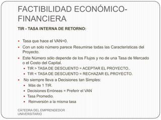 FACTIBILIDAD ECONÓMICO-
FINANCIERA
TIR - TASA INTERNA DE RETORNO:


 Tasa que hace el VAN=0.
 Con un solo número parece Resumirse todas las Características del
    Proyecto.
 Este Número sólo depende de los Flujos y no de una Tasa de Mercado
    o el Costo del Capital.
     TIR > TASA DE DESCUENTO = ACEPTAR EL PROYECTO..
     TIR < TASA DE DESCUENTO = RECHAZAR EL PROYECTO.
   No siempre lleva a Decisiones tan Simples:
      Más de 1 TIR.
     Decisiones Erróneas = Preferir el VAN
     Tasa Promedio.
     Reinversión a la misma tasa

CÁTEDRA DEL EMPRENDEDOR
UNIVERSITARIO
 