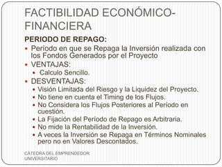 FACTIBILIDAD ECONÓMICO-
FINANCIERA
PERIODO DE REPAGO:
 Período en que se Repaga la Inversión realizada con
  los Fondos Generados por el Proyecto
 VENTAJAS:
   Calculo Sencillo.
 DESVENTAJAS:
   Visión Limitada del Riesgo y la Liquidez del Proyecto.
   No tiene en cuenta el Timing de los Flujos.
   No Considera los Flujos Posteriores al Período en
    cuestión.
   La Fijación del Período de Repago es Arbitraria.
   No mide la Rentabilidad de la Inversión.
   A veces la Inversión se Repaga en Términos Nominales
    pero no en Valores Descontados.
CÁTEDRA DEL EMPRENDEDOR
UNIVERSITARIO
 