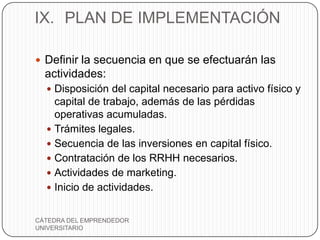 IX. PLAN DE IMPLEMENTACIÓN

 Definir la secuencia en que se efectuarán las
  actividades:
   Disposición del capital necesario para activo físico y
    capital de trabajo, además de las pérdidas
    operativas acumuladas.
   Trámites legales.
   Secuencia de las inversiones en capital físico.
   Contratación de los RRHH necesarios.
   Actividades de marketing.
   Inicio de actividades.


CÁTEDRA DEL EMPRENDEDOR
UNIVERSITARIO
 