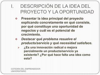 I.           DESCRIPCIÓN DE LA IDEA DEL
             PROYECTO Y LA OPORTUNIDAD
            Presentar la idea principal del proyecto
             explicando concretamente en qué consiste,
             por qué constituye una oportunidad de
             negocios y cuál es el potencial de
             crecimiento.
            Destacar qué problema resuelve el
             producto/servicio y qué necesidad satisface.
             ¿Es una innovación radical o mejora
              parcialmente un producto/servicio ya
              existente? ¿Por qué hace falta una idea como
              esta?


CÁTEDRA DEL EMPRENDEDOR
UNIVERSITARIO
 