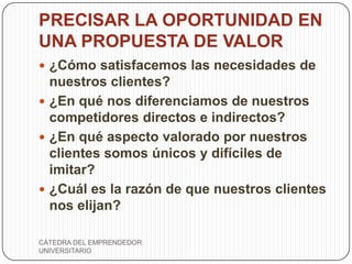 PRECISAR LA OPORTUNIDAD EN
UNA PROPUESTA DE VALOR
 ¿Cómo satisfacemos las necesidades de
  nuestros clientes?
 ¿En qué nos diferenciamos de nuestros
  competidores directos e indirectos?
 ¿En qué aspecto valorado por nuestros
  clientes somos únicos y difíciles de
  imitar?
 ¿Cuál es la razón de que nuestros clientes
  nos elijan?

CÁTEDRA DEL EMPRENDEDOR
UNIVERSITARIO
 