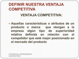 DEFINIR NUESTRA VENTAJA
COMPETITIVA
           VENTAJA COMPETITIVA:

 Aquellas características o atributos de un
  producto o marca      que otorgan a la
  empresa algún tipo de superioridad
  relativa definida en relación con el
  competidor que esté mejor posicionado en
  el mercado del producto


CÁTEDRA DEL EMPRENDEDOR
UNIVERSITARIO
 