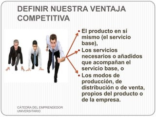 DEFINIR NUESTRA VENTAJA
COMPETITIVA
                           El producto en sí
                            mismo (el servicio
                            base),
                           Los servicios
                            necesarios o añadidos
                            que acompañan el
                            servicio base, o
                           Los modos de
                            producción, de
                            distribución o de venta,
                            propios del producto o
                            de la empresa.
CÁTEDRA DEL EMPRENDEDOR
UNIVERSITARIO
 