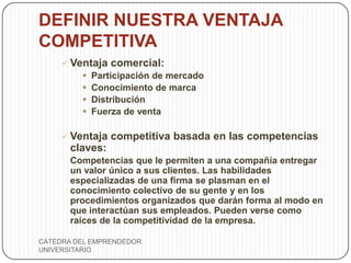 DEFINIR NUESTRA VENTAJA
COMPETITIVA
      Ventaja comercial:
          Participación de mercado
          Conocimiento de marca
          Distribución
          Fuerza de venta

      Ventaja competitiva basada en las competencias
       claves:
       Competencias que le permiten a una compañía entregar
       un valor único a sus clientes. Las habilidades
       especializadas de una firma se plasman en el
       conocimiento colectivo de su gente y en los
       procedimientos organizados que darán forma al modo en
       que interactúan sus empleados. Pueden verse como
       raíces de la competitividad de la empresa.

CÁTEDRA DEL EMPRENDEDOR
UNIVERSITARIO
 