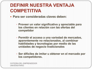 DEFINIR NUESTRA VENTAJA
COMPETITIVA
 Para ser consideradas claves deben:

      Proveer un valor significativo y apreciable para
       los clientes en relación con las ofertas del
       competidor

      Permitir el acceso a una variedad de mercados,
       aparentemente no relacionados, al combinar
       habilidades y tecnologías por medio de las
       unidades de negocio tradicionales

      Ser difíciles de imitar u obtener en el mercado por
       los competidores.

CÁTEDRA DEL EMPRENDEDOR
UNIVERSITARIO
 