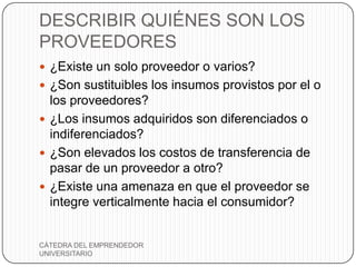DESCRIBIR QUIÉNES SON LOS
PROVEEDORES
 ¿Existe un solo proveedor o varios?
 ¿Son sustituibles los insumos provistos por el o
  los proveedores?
 ¿Los insumos adquiridos son diferenciados o
  indiferenciados?
 ¿Son elevados los costos de transferencia de
  pasar de un proveedor a otro?
 ¿Existe una amenaza en que el proveedor se
  integre verticalmente hacia el consumidor?


CÁTEDRA DEL EMPRENDEDOR
UNIVERSITARIO
 