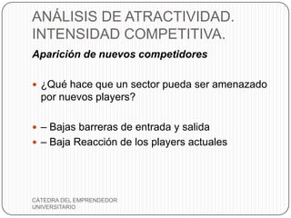 ANÁLISIS DE ATRACTIVIDAD.
INTENSIDAD COMPETITIVA.
Aparición de nuevos competidores

 ¿Qué hace que un sector pueda ser amenazado
  por nuevos players?

 – Bajas barreras de entrada y salida
 – Baja Reacción de los players actuales




CÁTEDRA DEL EMPRENDEDOR
UNIVERSITARIO
 
