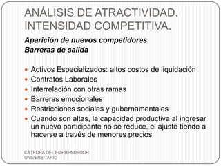 ANÁLISIS DE ATRACTIVIDAD.
INTENSIDAD COMPETITIVA.
Aparición de nuevos competidores
Barreras de salida

 Activos Especializados: altos costos de liquidación
 Contratos Laborales
 Interrelación con otras ramas
 Barreras emocionales
 Restricciones sociales y gubernamentales
 Cuando son altas, la capacidad productiva al ingresar
  un nuevo participante no se reduce, el ajuste tiende a
  hacerse a través de menores precios

CÁTEDRA DEL EMPRENDEDOR
UNIVERSITARIO
 