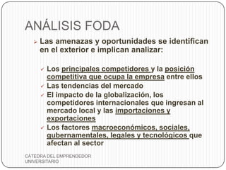 ANÁLISIS FODA
     Las amenazas y oportunidades se identifican
      en el exterior e implican analizar:

         Los principales competidores y la posición
          competitiva que ocupa la empresa entre ellos
         Las tendencias del mercado
         El impacto de la globalización, los
          competidores internacionales que ingresan al
          mercado local y las importaciones y
          exportaciones
         Los factores macroeconómicos, sociales,
          gubernamentales, legales y tecnológicos que
          afectan al sector
CÁTEDRA DEL EMPRENDEDOR
UNIVERSITARIO
 