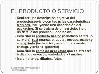 EL PRODUCTO O SERVICIO
   Realizar una descripción objetiva del
    producto/servicio con todas las características
    técnicas, incluyendo una descripción del
    packaging. Si se tratara de un servicio, incluir
    un detalle del proceso u operación.
   Describir el producto básico (beneficio central o
    servicio), real (marca, etiqueta , envase, estilo) y
    el ampliado (instalación, servicio pos venta,
    entrega y crédito, garantía)
   Describir la gama de productos que se ofrecerá,
    indicando envases, variedades y tamaños.
   Incluir planos, dibujos, fotos.


CÁTEDRA DEL EMPRENDEDOR
UNIVERSITARIO
 