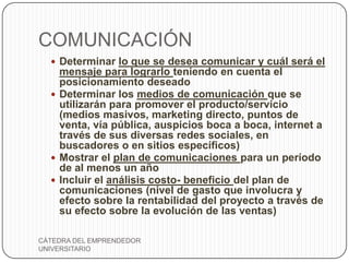 COMUNICACIÓN
   Determinar lo que se desea comunicar y cuál será el
    mensaje para lograrlo teniendo en cuenta el
    posicionamiento deseado
   Determinar los medios de comunicación que se
    utilizarán para promover el producto/servicio
    (medios masivos, marketing directo, puntos de
    venta, vía pública, auspicios boca a boca, internet a
    través de sus diversas redes sociales, en
    buscadores o en sitios específicos)
   Mostrar el plan de comunicaciones para un período
    de al menos un año
   Incluir el análisis costo- beneficio del plan de
    comunicaciones (nivel de gasto que involucra y
    efecto sobre la rentabilidad del proyecto a través de
    su efecto sobre la evolución de las ventas)

CÁTEDRA DEL EMPRENDEDOR
UNIVERSITARIO
 